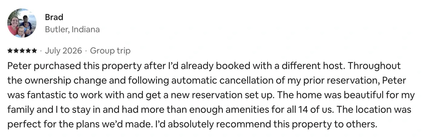 Airbnb review from Brad, Butler, Indiana, 5 stars, July 2026, group trip: Peter purchased this property after I’d already booked with a different host. Throughout the ownership change and following automatic cancellation of my prior reservation, Peter was fantastic to work with and get a new reservation set up. The home was beautiful for my family and I to stay in and had more than enough amenities for all 14 of us. The location was perfect for the plans we’d made. I’d absolutely recommend this property to others.