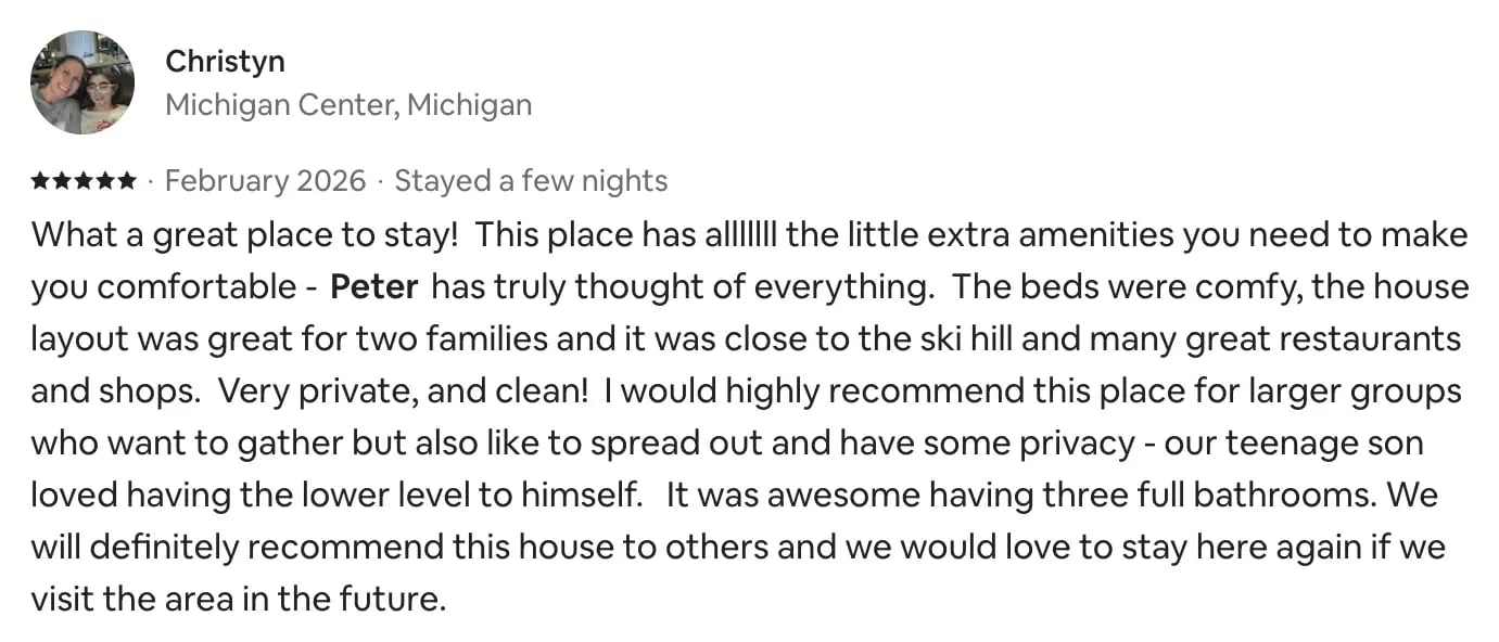 Airbnb review from Christyn, Michigan Center, Michigan, 5 stars, February 2026: What a great place to stay! This place has all the little extra amenities you need to make you comfortable. Peter has truly thought of everything. The beds were comfy, the house layout was great for two families and it was close to the ski hill and many great restaurants and shops. Very private, and clean! I would highly recommend this place for larger groups. It was awesome having three full bathrooms. We would love to stay here again.