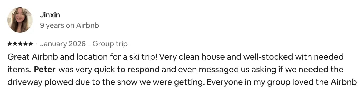 Airbnb review from Jinxin, 5 stars, January 2026, group trip: Great Airbnb and location for a ski trip! Very clean house and well-stocked with needed items. Peter was very quick to respond and even messaged us asking if we needed the driveway plowed due to the snow we were getting. Everyone in my group loved the Airbnb.