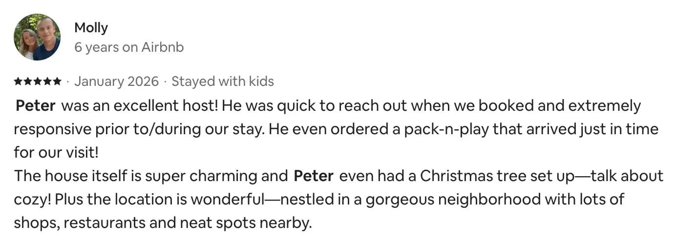 Airbnb review from Molly, 5 stars, January 2026, stayed with kids: Peter was an excellent host! He was quick to reach out when we booked and extremely responsive prior to and during our stay. He even ordered a pack-n-play that arrived just in time for our visit! The house itself is super charming and Peter even had a Christmas tree set up. Plus the location is wonderful, nestled in a gorgeous neighborhood with lots of shops, restaurants and neat spots nearby.